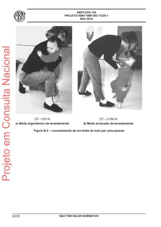 ABNT/CEE-136
PROJETO ABNT NBR ISO 11228-1
NOV 2016
CF = 670 N
a) Modo ergonômico de levantamento
CF = 2 080 N
b) Modo arriscado de levantamento
Figura B.2 – Levantamento de um bebê do solo por uma pessoa
NÃO TEM VALOR NORMATIVO24/25
ProjetoemConsultaNacional
 