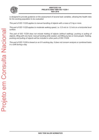 ABNT/CEE-136
PROJETO ABNT NBR ISO 11228-1
NOV 2016
is designed to provide guidance on the assessment of several task variables, allowing the health risks
for the working population to be evaluated.
This part of ISO 11228 applies to manual handling of objects with a mass of 3 kg or more.
This part of ISO 11228 applies to moderate walking speed, i.e. 0,5 m/s to 1,0 m/s on a horizontal level
surface.
This part of ISO 11228 does not include holding of objects (without walking), pushing or pulling of
objects, lifting with one hand, manual handing while seated, and lifiting by two or more people. Holding,
pushing and pulling of objects will be included in other parts of ISO 11228.
This part of ISO 11228 is based on an 8 h working day. It does not concern analysis or combined tasks
in a shift during a day.
NÃO TEM VALOR NORMATIVO
ProjetoemConsultaNacional
 