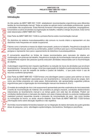 ABNT/CEE-136
PROJETO ABNT NBR ISO 11228-1
NOV 2016
Introdução
As três partes da ABNT NBR ISO 11228 estabelecem recomendações ergonômicas para diferentes
tarefas de movimentação manual. Todas as partes se aplicam tanto a atividades profissionais, quanto
a atividades não ocupacionais. Estas Normas fornecem informações para projetistas, empregadores,
funcionários e outros envolvidos na organização do trabalho, trabalho e design de produto. Esta norma
está relacionada à ABNT NBR ISO 11226.
Esta Parte da ABNT NBR ISO 11228 é a primeira Norma sobre movimentação manual.
Os distúrbios do sistema musculoesquelético são comuns no mundo inteiro e representam um dos
distúrbios mais frequentes em saúde ocupacional.
Fatores como o tamanho e massa do objeto manuseado, postura no trabalho, frequência e duração da
movimentação manual, sozinhos ou combinados, podem contribuir para que a movimentação se torne
perigosa e represente risco para o aparecimento de distúrbios musculoesqueléticos.
É conveniente especificar os limites de massa recomendados para manuseio de objetos em
combinação com posturas de trabalho, frequência e duração da movimentação manual que se poderia
razoavelmente esperar das pessoas quando executam atividades relacionadas com à movimentação
de objetos.
A abordagem ergonômica tem impacto significativo na redução de riscos de atividades que envolvam
levantamento e transporte de cargas. Uma boa organização do trabalho é particularmente importante,
especialmente no que diz respeito às tarefas e postos de trabalho, o que pode incluir o uso de
recursos auxiliares apropriados.
Esta Parte da ABNT NBR ISO 11228 fornece uma abordagem passo a passo para estimar os riscos
para a saúde do trabalhador associados ao com levantamento e transporte manual de cargas, bem
como aos limites propostos em cada passo. Adicionalmente, são apresentadas sugestões práticas
ergonômicas para a organização da movimentação manual nos Anexos A, B e C.
O modelo de avaliação de risco (risk assessment) apresentado permite a estimativa do risco associado
à tarefa de movimentação de material. Ele considera os perigos (hazard), (condições desfavoráveis)
relacionados ao levantamento manual e ao tempo gasto com este tipo de atividade. Podem ser
condições desfavoráveis o manuseio de objetos com peso (massa) elevado ou posturas inadequadas
(awkward posture) requeridas durante o processo de movimentação de peso tais como torções
ou inclinações do tronco, ou ainda, alcance distante. Esta Parte da ABNT NBR ISO 11228 fornece
informações tanto sobre elevação repetitiva e não repetitiva.
Os limites recomendados fornecidos baseiam-se na integração de dados derivados de quatro grandes
áreas de pesquisa, como: abordagens epidemiológica, biomecânica, fisiológica e psicofísica.
NÃO TEM VALOR NORMATIVO
ProjetoemConsultaNacional
 
