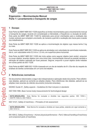 ABNT/CEE-136
PROJETO ABNT NBR ISO 11228-1
NOV 2016
Ergonomia ─ Movimentação Manual
Parte 1: Levantamento e transporte de cargas
1	 Escopo
Esta Parte da ABNT NBR ISO 11228 especifica os limites recomendados para o levantamento manual
e transporte de cargas, levando em consideração a intensidade, a frequência e a duração da tarefa.
Esta parte da ABNT NBR ISO 11228 foi elaborada para prover orientações para a avaliação das
muitas variáveis que compõem uma tarefa, de maneira a permitir a avaliação dos riscos para a saúde
dos trabalhadores.
Esta Parte da ABNT NBR ISO 11228 se aplica a movimentação de objetos cuja massa tenha 3 kg
ou mais.
Esta Parte da ABNT NBR ISO 11228 se aplica às atividades com velocidade de caminhada moderada,
isto é, com velocidade entre 0,5 m/s e 1,0 m/s, em superfície plana horizontal.
Esta Parte da ABNT NBR ISO 11228 não inclui ações como segurar objetos (sem andar), empurrar
ou puxar objetos, levantar objetos com uma única mão, movimentação manual na posição sentada e
elevação de objetos realizada por duas pessoas. Segurar, empurrar e puxar objetos serão tratadas
em outras partes da ISO 11228.
Esta Parte da ABNT NBR ISO 11228 é baseada em um dia de trabalho de 8 h. Ela não diz respeito às
analises de tarefas combinadas em um turno de trabalho.
2	 Referências normativas
Os documentos relacionados a seguir são indispensáveis à aplicação deste documento. Para referên-
cias datadas, aplicam-se somente as edições citadas. Para referências não datadas, aplicam-se as
edições mais recentes do referido documento (incluindo emendas).
ISO/IEC Guide 51, Safety aspects – Guidelines for their inclusion in standards
ISO 7250:1996, Basic human body measurements for technological design
NOTA BRASILEIRA	 Esta Norma foi revisada e dividida nas seguintes partes: ISO 7250-1,
ISO/TR 7250-2 e ISO 7250-3.
ISO 14121, Safety of machinery – Principles of risk assessment
NOTA BRASILEIRA	 Esta Norma foi revisada e dividida em duas partes, estando em vigor somente a
ISO 14121-2.
EN 1005-2, Safety of machinery – Human physical performance – Part 2: Manual handling of machinery
and component parts of machinery
NÃO TEM VALOR NORMATIVO 1/25
ProjetoemConsultaNacional
 