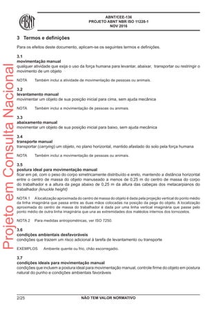 ABNT/CEE-136
PROJETO ABNT NBR ISO 11228-1
NOV 2016
3	 Termos e definições
Para os efeitos deste documento, aplicam-se os seguintes termos e definições.
3.1	
movimentação manual
qualquer atividade que exija o uso da força humana para levantar, abaixar, transportar ou restringir o
movimento de um objeto
NOTA	 Também inclui a atividade de movimentação de pessoas ou animais.
3.2	
levantamento manual
movimentar um objeto de sua posição inicial para cima, sem ajuda mecânica
NOTA	 Também inclui a movimentação de pessoas ou animais.
3.3	
abaixamento manual
movimentar um objeto de sua posição inicial para baixo, sem ajuda mecânica
3.4	
transporte manual
transportar (carrying) um objeto, no plano horizontal, mantido afastado do solo pela força humana
NOTA	 Também inclui a movimentação de pessoas ou animais.
3.5	
postura ideal para movimentação manual
ficar em pé, com o peso do corpo simetricamente distribuído e ereto, mantendo a distância horizontal
entre o centro de massa do objeto manuseado a menos de 0,25 m do centro de massa do corpo
do trabalhador e a altura da pega abaixo de 0,25 m da altura das cabeças dos metacarpianos do
trabalhador (knuckle height)
NOTA 1	 Alocalização aproximada do centro de massa do objeto é dada pela projeção vertical do ponto médio
da linha imaginária que passa entre as duas mãos colocadas na posição da pega do objeto. A localização
aproximada do centro de massa do trabalhador é dada por uma linha vertical imaginária que passe pelo
ponto médio de outra linha imaginária que una as extremidades dos maléolos internos dos tornozelos.
NOTA 2	 Para medidas antropométricas, ver ISO 7250.
3.6	
condições ambientais desfavoráveis
condições que trazem um risco adicional à tarefa de levantamento ou transporte
EXEMPLOS	 Ambiente quente ou frio, chão escorregadio.
3.7	
condições ideais para movimentação manual
condições que incluem a postura ideal para movimentação manual, controle firme do objeto em postura
natural do punho e condições ambientais favoráveis
NÃO TEM VALOR NORMATIVO2/25
ProjetoemConsultaNacional
 