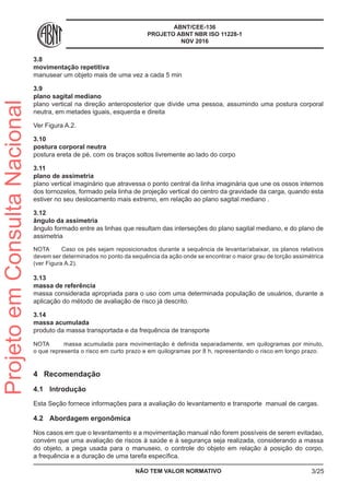 ABNT/CEE-136
PROJETO ABNT NBR ISO 11228-1
NOV 2016
3.8	
movimentação repetitiva
manusear um objeto mais de uma vez a cada 5 min
3.9	
plano sagital mediano
plano vertical na direção anteroposterior que divide uma pessoa, assumindo uma postura corporal
neutra, em metades iguais, esquerda e direita
Ver Figura A.2.
3.10	
postura corporal neutra
postura ereta de pé, com os braços soltos livremente ao lado do corpo
3.11	
plano de assimetria
plano vertical imaginário que atravessa o ponto central da linha imaginária que une os ossos internos
dos tornozelos, formado pela linha de projeção vertical do centro da gravidade da carga, quando esta
estiver no seu deslocamento mais extremo, em relação ao plano sagital mediano .
3.12	
ângulo da assimetria
ângulo formado entre as linhas que resultam das interseções do plano sagital mediano, e do plano de
assimetria
NOTA	 Caso os pés sejam reposicionados durante a sequência de levantar/abaixar, os planos relativos
devem ser determinados no ponto da sequência da ação onde se encontrar o maior grau de torção assimétrica
(ver Figura A.2).
3.13	
massa de referência
massa considerada apropriada para o uso com uma determinada população de usuários, durante a
aplicação do método de avaliação de risco já descrito.
3.14	
massa acumulada
produto da massa transportada e da frequência de transporte
NOTA	 massa acumulada para movimentação é definida separadamente, em quilogramas por minuto,
o que representa o risco em curto prazo e em quilogramas por 8 h, representando o risco em longo prazo.
4	 Recomendação
4.1	 Introdução
Esta Seção fornece informações para a avaliação do levantamento e transporte manual de cargas.
4.2	 Abordagem ergonômica
Nos casos em que o levantamento e a movimentação manual não forem possíveis de serem evitadao,
convém que uma avaliação de riscos à saúde e à segurança seja realizada, considerando a massa
do objeto, a pega usada para o manuseio, o controle do objeto em relação à posição do corpo,
a frequência e a duração de uma tarefa específica.
NÃO TEM VALOR NORMATIVO 3/25
ProjetoemConsultaNacional
 