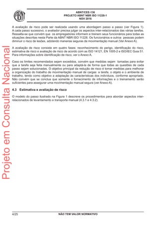 ABNT/CEE-136
PROJETO ABNT NBR ISO 11228-1
NOV 2016
A avaliação de risco pode ser realizada usando uma abordagem passo a passo (ver Figura 1).
A cada passo sucessivo, o avaliador precisa julgar os aspectos inter-relacionados das várias tarefas.
Ressalta-se que convém que os empregadores informem e treinem seus funcionários para todas as
situações descritas nesta Parte da ABNT NBR ISO 11228. Os funcionários e outroa pessoas podem
diminuir o risco de lesões, adotando maneiras seguras de movimentação manual (Ver Anexo A).
A avaliação de risco consiste em quatro fases: reconhecimento do perigo, identificação do risco,
estimativa de risco e avaliação de risco de acordo com as ISO 14121, EN 1005-2 e ISO/IEC Guia 51.
Para informações sobre identificação de risco, ver o Anexo A.
Caso os limites recomendados sejam excedidos, convém que medidas sejam tomadas para evitar
que a tarefa seja feita manualmente ou para adaptá-la de forma que todas as questões de cada
passo sejam solucionadas. O objetivo principal da redução de risco é tomar medidas para melhorar
a organização do trabalho de movimentação manual de cargas: a tarefa, o objeto e o ambiente de
trabalho, tendo como objetivo a adaptação às características dos indivíduos, conforme apropriado.
Não convém que se conclua que somente o fornecimento de informações e o treinamento serão
suficientes para assegurar uma movimentação manual segura (ver Anexo A).
4.3	 Estimativa e avaliação de risco
O modelo do passo ilustrado na Figura 1 descreve os procedimentos para abordar aspectos inter-
relacionados de levantamento e transporte manual (4.3.1 e 4.3.2).
NÃO TEM VALOR NORMATIVO4/25
ProjetoemConsultaNacional
 