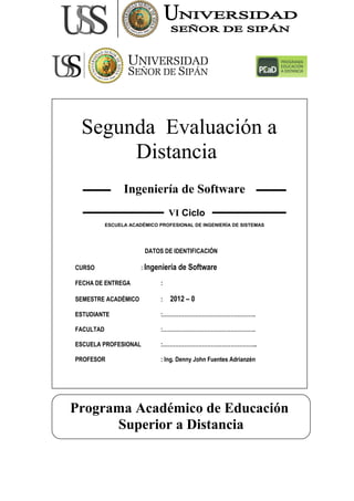 Segunda Evaluación a
Distancia
Programa Académico de Educación
Superior a Distancia
ESCUELA ACADÉMICO PROFESIONAL DE INGENIERÍA DE SISTEMAS
Ingeniería de Software
VI Ciclo
DATOS DE IDENTIFICACIÓN
CURSO : Ingeniería de Software
FECHA DE ENTREGA :
SEMESTRE ACADÉMICO : 2012 – 0
ESTUDIANTE :…………………………………………….
FACULTAD :…………………………………………….
ESCUELA PROFESIONAL :……………………………………………..
PROFESOR : Ing. Denny John Fuentes Adrianzén
 