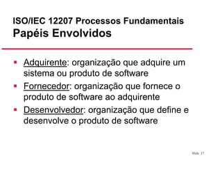ISO/IEC 12207 Processos Fundamentais

Papéis Envolvidos
Adquirente: organização que adquire um
sistema ou produto de software
Fornecedor: organização que fornece o
produto de software ao adquirente
Desenvolvedor: organização que define e
desenvolve o produto de software

Slide 17

 