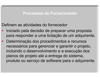 Processos de Fornecimento
Definem as atividades do fornecedor
Iniciado pela decisão de preparar uma proposta
para responder a uma licitação de um adquirente.
Determinação dos procedimentos e recursos
necessários para gerenciar e garantir o projeto,
incluindo o desenvolvimento e a execução dos
planos de projeto até a entrega do sistema,
produto ou serviço de software para o adquirente.
Slide 20

 