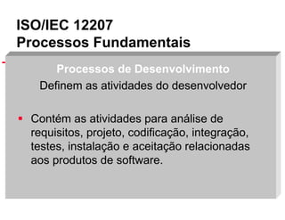 ISO/IEC 12207
Processos Fundamentais
Processos de Desenvolvimento
Definem as atividades do desenvolvedor
Contém as atividades para análise de
requisitos, projeto, codificação, integração,
testes, instalação e aceitação relacionadas
aos produtos de software.
Slide 22

 