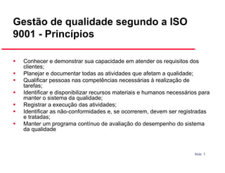 Gestão de qualidade segundo a ISO
9001 - Princípios
Conhecer e demonstrar sua capacidade em atender os requisitos dos
clientes;
Planejar e documentar todas as atividades que afetam a qualidade;
Qualificar pessoas nas competências necessárias à realização de
tarefas;
Identificar e disponibilizar recursos materiais e humanos necessários para
manter o sistema da qualidade;
Registrar a execução das atividades;
Identificar as não-conformidades e, se ocorrerem, devem ser registradas
e tratadas;
Manter um programa contínuo de avaliação do desempenho do sistema
da qualidade

Slide 3

 