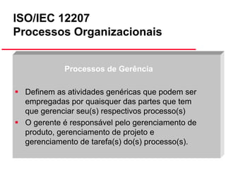ISO/IEC 12207
Processos Organizacionais
Processos de Gerência
Definem as atividades genéricas que podem ser
empregadas por quaisquer das partes que tem
que gerenciar seu(s) respectivos processo(s)
O gerente é responsável pelo gerenciamento de
produto, gerenciamento de projeto e
gerenciamento de tarefa(s) do(s) processo(s).
Slide 34

 