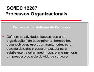 ISO/IEC 12207
Processos Organizacionais
Processos de Melhoria do Processo
Definem as atividades básicas que uma
organização (isto é, adquirente, fornecedor,
desenvolvedor, operador, mantenedor, ou o
gerente de outro processo) executa para
estabelecer, avaliar, medir, controlar e melhorar
um processo de ciclo de vida de software
Slide 36

 