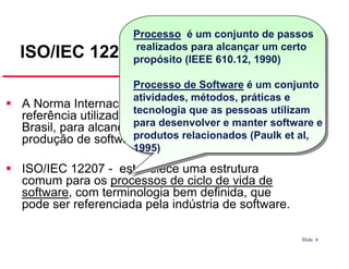 Processo é um conjunto de passos
realizados para alcançar um certo
propósito (IEEE 610.12, 1990)

ISO/IEC 12207 - Introdução

Processo de Software é um conjunto
atividades, métodos, práticas e
A Norma Internacional ISO/IEC 12207 é uma utilizam
tecnologia que as
referência utilizada em muito países, pessoas no
inclusive
Brasil, para alcançarpara desenvolver e manter software e
o diferencial competitivo na
produtos relacionados (Paulk et al,
produção de software.
1995)

ISO/IEC 12207 - estabelece uma estrutura
comum para os processos de ciclo de vida de
software, com terminologia bem definida, que
pode ser referenciada pela indústria de software.
Slide 4

 
