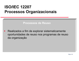 ISO/IEC 12207
Processos Organizacionais
Processos de Reuso
Realizados a fim de explorar sistematicamente
oportunidades de reuso nos programas de reuso
da organização

Slide 40

 