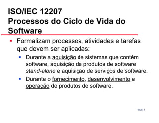 ISO/IEC 12207
Processos do Ciclo de Vida do
Software
Formalizam processos, atividades e tarefas
que devem ser aplicadas:
Durante a aquisição de sistemas que contém
software, aquisição de produtos de software
stand-alone e aquisição de serviços de software.
Durante o fornecimento, desenvolvimento e
operação de produtos de software.

Slide 5

 