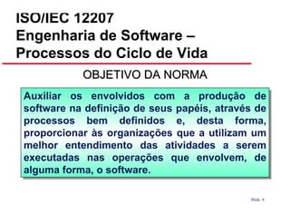 ISO/IEC 12207
Engenharia de Software –
Processos do Ciclo de Vida
OBJETIVO DA NORMA
Auxiliar os envolvidos com a produção de
Auxiliar os envolvidos com a produção de
software na definição de seus papéis, através de
software na definição de seus papéis, através de
processos bem definidos e, desta forma,
processos bem definidos e, desta forma,
proporcionar às organizações que a utilizam um
proporcionar às organizações que a utilizam um
melhor entendimento das atividades a serem
melhor entendimento das atividades a serem
executadas nas operações que envolvem, de
executadas nas operações que envolvem, de
alguma forma, o software.
alguma forma, o software.
Slide 6

 