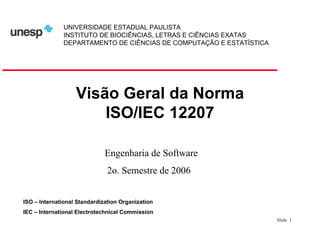 UNIVERSIDADE ESTADUAL PAULISTA
INSTITUTO DE BIOCIÊNCIAS, LETRAS E CIÊNCIAS EXATAS
DEPARTAMENTO DE CIÊNCIAS DE COMPUTAÇÃO E ESTATÍSTICA

Visão Geral da Norma
ISO/IEC 12207
Engenharia de Software
2o. Semestre de 2006
ISO – International Standardization Organization
IEC – International Electrotechnical Commission
Slide 1

 
