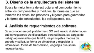 3. Diseño de la arquitectura del sistema
Busca la mejor forma de estructurar el comportamiento
entre los componentes y módulos, la forma en que se
tomarán los datos, los procesos y lugares para guardarlos
y la forma de consultarlos, las validaciones, etc.
4. Análisis de requerimientos de software
Da a conocer en qué plataforma o SO será usado el sistema, en
qué navegadores y/o dispositivos será utilizado, las cargas de
trabajo aproximadas que tendrá, los principales medios de
entrada y salida, la forma de almacenar y respaldar la
información, forma de transmitirse, lenguajes que serán
necesarios,etc.
 