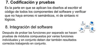 7. Codificación y pruebas
Es la parte en que se aplican los diseños al escribir el
código de todos los componentes del software y verificar
que no haya errores ni semánticos, ni de sintaxis ni
lógicos.
8. Integración del software
Después de probar las funciones por separado se hacen
pruebas de módulos compuestos por varias funciones
individuales y en conjunto deben dar también resultados
correctos trabajando en conjunto.
 