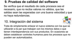 9. Pruebas de calidad del software
Se verifica que el resultado de cada procesos sea el
necesario, que no reciba valores no válidos, que las
salidas sean las esperadas con una buena velocidad y que
no haya redundancias.
10. Integración del sistema
Trata de simplemente enlazar el nuevo sistema con los que se
utilizarán a la par que trabajan con los mismos datos o que
tienen interdependencia con sus productos. En ocasiones se
deben establecer controles humanos para los procesos que no
pueden ser automatizados.
 