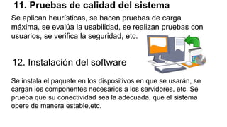 11. Pruebas de calidad del sistema
Se aplican heurísticas, se hacen pruebas de carga
máxima, se evalúa la usabilidad, se realizan pruebas con
usuarios, se verifica la seguridad, etc.
12. Instalación del software
Se instala el paquete en los dispositivos en que se usarán, se
cargan los componentes necesarios a los servidores, etc. Se
prueba que su conectividad sea la adecuada, que el sistema
opere de manera estable,etc.
 