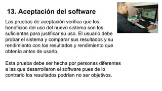 13. Aceptación del software
Las pruebas de aceptación verifica que los
beneficios del uso del nuevo sistema son los
suficientes para justificar su uso. El usuario debe
probar el sistema y comparar sus resultados y su
rendimiento con los resultados y rendimiento que
obtenía antes de usarlo.
Esta prueba debe ser hecha por personas diferentes
a las que desarrollaron el software pues de lo
contrario los resultados podrían no ser objetivos.
 