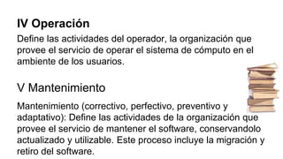 IV Operación
Define las actividades del operador, la organización que
provee el servicio de operar el sistema de cómputo en el
ambiente de los usuarios.
V Mantenimiento
Mantenimiento (correctivo, perfectivo, preventivo y
adaptativo): Define las actividades de la organización que
provee el servicio de mantener el software, conservandolo
actualizado y utilizable. Este proceso incluye la migración y
retiro del software.
 