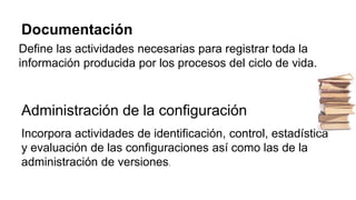 Documentación
Define las actividades necesarias para registrar toda la
información producida por los procesos del ciclo de vida.
Administración de la configuración
Incorpora actividades de identificación, control, estadística
y evaluación de las configuraciones así como las de la
administración de versiones.
 