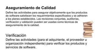 Aseguramiento de Calidad
Define las actividades para asegurar objetivamente que los productos
de software satisfacen los requerimientos especificados y se adhieren
a los planes establecidos. Las revisiones conjuntas, auditorías,
verificación y validación pueden ser usadas como técnicas de
aseguramiento de la calidad.
Verificación
Define las actividades (para el adquiriente, el proveedor u
organización independiente) para verificar los productos y
servicios de software.
 