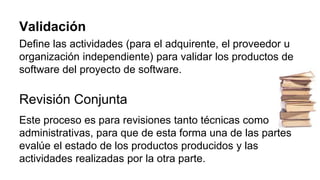 Validación
Define las actividades (para el adquirente, el proveedor u
organización independiente) para validar los productos de
software del proyecto de software.
Revisión Conjunta
Este proceso es para revisiones tanto técnicas como
administrativas, para que de esta forma una de las partes
evalúe el estado de los productos producidos y las
actividades realizadas por la otra parte.
 