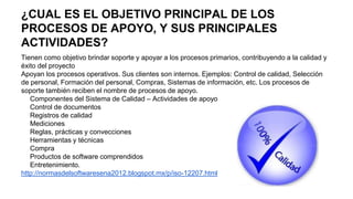 ¿CUAL ES EL OBJETIVO PRINCIPAL DE LOS
PROCESOS DE APOYO, Y SUS PRINCIPALES
ACTIVIDADES?
Tienen como objetivo brindar soporte y apoyar a los procesos primarios, contribuyendo a la calidad y
éxito del proyecto
Apoyan los procesos operativos. Sus clientes son internos. Ejemplos: Control de calidad, Selección
de personal, Formación del personal, Compras, Sistemas de información, etc. Los procesos de
soporte también reciben el nombre de procesos de apoyo.
Componentes del Sistema de Calidad – Actividades de apoyo
Control de documentos
Registros de calidad
Mediciones
Reglas, prácticas y convecciones
Herramientas y técnicas
Compra
Productos de software comprendidos
Entretenimiento.
http://normasdelsoftwaresena2012.blogspot.mx/p/iso-12207.html
 