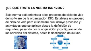 ¿DE QUÉ TRATA LA NORMA ISO 12207?
Esta norma está orientada a los procesos de ciclo de vida
del software de la organización ISO. Establece un proceso
de ciclo de vida para el software que incluye procesos y
actividades que se aplican desde la definición de
requisitos, pasando por la adquisición y configuración de
los servicios del sistema, hasta la finalización de su uso.
 