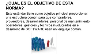 ¿CUAL ES EL OBJETIVO DE ESTA
NORMA?
Este estándar tiene como objetivo principal proporcionar
una estructura común para que compradores,
proveedores, desarrolladores, personal de mantenimiento,
operadores, gestores y técnicos involucrados en el
desarrollo de SOFTWARE usen un lenguaje común.
 