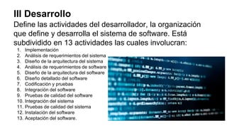 III Desarrollo
Define las actividades del desarrollador, la organización
que define y desarrolla el sistema de software. Está
subdividido en 13 actividades las cuales involucran:
1. Implementación
2. Análisis de requerimientos del sistema
3. Diseño de la arquitectura del sistema
4. Análisis de requerimientos de software
5. Diseño de la arquitectura del software
6. Diseño detallado del software
7. Codificación y pruebas
8. Integración del software
9. Pruebas de calidad del software
10. Integración del sistema
11. Pruebas de calidad del sistema
12. Instalación del software
13. Aceptación del software.
 