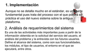 1. Implementación
Aunque no se detalla mucho en el estándar, es una parte
fundamental pues trata del proceso con el que pondrá en
práctica el uso del nuevo sistema sobre la antigua
plataforma.
2. Análisis de requerimientos del sistema
Es una de las actividades más importantes pues a partir de la
información obtenida en la solicitud del servicio del usuario, el
análisis del problema y la entrevista con los futuros usuarios.
Define el alcance del sistema, como son sus funcionalidades,
los módulos, el tipo de usuarios, el entorno en el que se
ejecutará, entre otros.
 