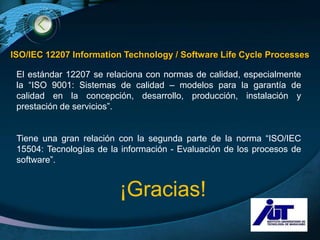 ISO/IEC 12207 Information Technology / Software Life Cycle Processes

 El estándar 12207 se relaciona con normas de calidad, especialmente
 la “ISO 9001: Sistemas de calidad – modelos para la garantía de
 calidad en la concepción, desarrollo, producción, instalación y
 prestación de servicios”.


 Tiene una gran relación con la segunda parte de la norma “ISO/IEC
 15504: Tecnologías de la información - Evaluación de los procesos de
 software”.


                         ¡Gracias!
                                                             LOGO
 