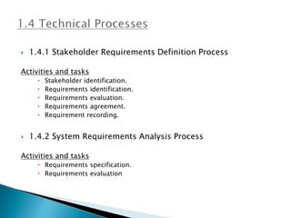    1.4.1 Stakeholder Requirements Definition Process

Activities and tasks
         Stakeholder identification.
         Requirements identification.
         Requirements evaluation.
         Requirements agreement.
         Requirement recording.


   1.4.2 System Requirements Analysis Process

Activities and tasks
       Requirements specification.
       Requirements evaluation
 