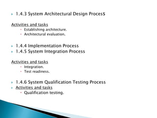    1.4.3 System Architectural Design Process

Activities and tasks
       Establishing architecture.
       Architectural evaluation.


   1.4.4 Implementation Process
   1.4.5 System Integration Process

Activities and tasks
       Integration.
       Test readiness.


   1.4.6 System Qualification Testing Process
   Activities and tasks
       Qualification testing.
 