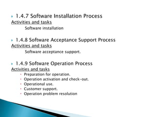    1.4.7 Software Installation Process
Activities and tasks
         Software installation


   1.4.8 Software Acceptance Support Process
Activities and tasks
         Software acceptance support.


   1.4.9 Software Operation Process
Activities and tasks
        Preparation for operation.
        Operation activation and check-out.
        Operational use.
        Customer support.
        Operation problem resolution
 