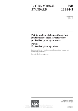 © ISO 2018
Paints and varnishes — Corrosion
protection of steel structures by
protective paint systems —
Part 5:
Protective paint systems
Peintures et vernis — Anticorrosion des structures en acier par
systèmes de peinture —
Partie 5: Systèmes de peinture
INTERNATIONAL
STANDARD
ISO
12944-5
Third edition
2018-02
Reference number
ISO 12944-5:2018(E)
Licensed to Egrokorr Zrt / Egrokorr Zrt (kulker@egrokorr.hu)
ISO Store Order: OP-298036 / Downloaded: 2018-06-26
Single user licence only, copying and networking prohibited.
 