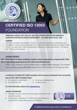 CERTIFIED ISO 13053
FOUNDATION
FAMILIARIZE YOURSELF WITH THE BEST PRACTICES FOR IMPLEMENTING AND MANAGING A
QUANTITATIVE METHODS IN PROCESS IMPROVEMENT – SIX SIGMA BASED ON ISO 13053
SUMMARY
This course enables the participants to learn about the best practices for implementing and
managing a process improvement based on Six Sigma quantitative methods as specified in ISO
13053-1, as well as ISO 13053-2 (Quantitative methods in process improvement – Six Sigma –
Part 2: Tools and techniques).

COURSE AGENDA
DAY 1: Introduction to Six Sigma quantitative methods in process improvement as required by ISO 13053
DAY 2: Implementing requirements from ISO 13053 and Certification Exam
PECB’s 1 Hour Certified ISO 13053 Foundation exam is available in different languages. The candidates
who do not pass the exam will be able to retake it for free within 12 months from the initial exam date.

A certificate of Certified ISO 13053 Foundation will be issued to participants who successfully
pass the ISO 13053 Foundation Exam:
▶▶ No experience requirements
▶▶ No certification fee

▶▶ No annual maintenance fee
▶▶ Certified for life

For more information, please visit: www.pecb.org
GENERAL INFORMATION
▶▶ Participant manual contains over 200 pages of information and
practical examples
▶▶ A participation certificate of 14 CPD (Continuing Professional
Development) credits will be issued to participants

PECB

ISO 13053
Foundation

For additional information, please contact us at info@pecb.org.

 