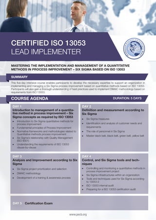 CERTIFIED ISO 13053
LEAD IMPLEMENTER
MASTERING THE IMPLEMENTATION AND MANAGEMENT OF A QUANTITATIVE
METHODS IN PROCESS IMPROVEMENT – SIX SIGMA BASED ON ISO 13053
SUMMARY
This five-day intensive course enables participants to develop the necessary expertise to support an organization in
implementing and managing a Six Sigma process improvement based on quantitative methods based on ISO 13053.
Participants will also gain a thorough understanding of best practices used to implement DMAIC methodology based on
requirements from ISO 13053.

COURSE AGENDA

DURATION: 5 DAYS

DAY 1
Introduction to management of a quantitative method in process improvement – Six
Sigma concepts as required by ISO 13053
▶▶ 	ntroduction to Six Sigma quantitative methods for
I
process improvement
▶▶ 	 undamental principles of Process Improvement
F
▶▶ 	 ormative frameworks and methodologies related to
N
Quantitative methods process improvement
▶▶ 	 ix Sigma’s relationship with Quality Management
S
(ISO 9001)
▶▶ 	 nderstanding the requirements of ISO 13053
U
clause-by-clause

DAY 2
Definition and measurement according to
Six Sigma
▶▶ 	 ix Sigma measures
S
▶▶ 	dentification and analysis of customer needs and
I
requirements
▶▶ 	 he role of personnel in Six Sigma
T
▶▶ 	 aster black belt, black belt, green belt, yellow belt
M

DAY 3
Analysis and Improvement according to Six
Sigma

DAY 4
Control, and Six Sigma tools and techniques

▶▶ 	 ix Sigma project prioritization and selection
S

▶▶ 	 ontrolling and monitoring a quantitative methods in
C
process improvement project
▶▶ 	 ix Sigma infrastructures within an organization
S
▶▶ 	 ools and techniques used for Six Sigma according
T
to 13053-2
▶▶ 	SO 13053 internal audit
I
▶▶ 	 reparing for a ISO 13053 certification audit
P

▶▶ 	 MAIC methodology
D
▶▶ 	 evelopment of a training & awareness process
D

DAY 5

Certification Exam
www.pecb.org

 
