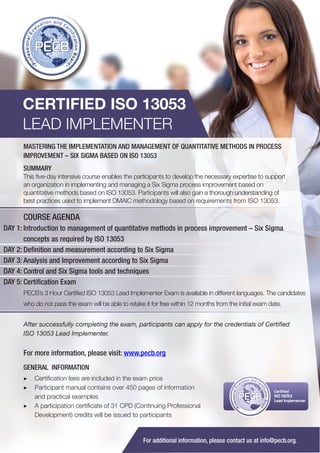 CERTIFIED ISO 13053
LEAD IMPLEMENTER
MASTERING THE IMPLEMENTATION AND MANAGEMENT OF QUANTITATIVE METHODS IN PROCESS
IMPROVEMENT – SIX SIGMA BASED ON ISO 13053
SUMMARY
This five-day intensive course enables the participants to develop the necessary expertise to support
an organization in implementing and managing a Six Sigma process improvement based on
quantitative methods based on ISO 13053. Participants will also gain a thorough understanding of
best practices used to implement DMAIC methodology based on requirements from ISO 13053.

COURSE AGENDA
DAY 1: Introduction to management of quantitative methods in process improvement – Six Sigma
concepts as required by ISO 13053
DAY 2: Definition and measurement according to Six Sigma
DAY 3: Analysis and Improvement according to Six Sigma
DAY 4: Control and Six Sigma tools and techniques
DAY 5: Certification Exam
PECB’s 3 Hour Certified ISO 13053 Lead Implementer Exam is available in different languages. The candidates
who do not pass the exam will be able to retake it for free within 12 months from the initial exam date.
After successfully completing the exam, participants can apply for the credentials of Certified
ISO 13053 Lead Implementer.

For more information, please visit: www.pecb.org
GENERAL INFORMATION
▶▶ Certification fees are included in the exam price
▶▶ 	 articipant manual contains over 450 pages of information
P
and practical examples
▶▶ A participation certificate of 31 CPD (Continuing Professional
Development) credits will be issued to participants

PECB

Certified
ISO 13053
Lead Implementer

For additional information, please contact us at info@pecb.org.

 