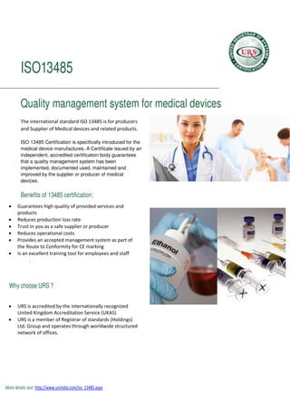 ISO13485
Quality management system for medical devices
The international standard ISO 13485 is for producers
and Supplier of Medical devices and related products.
ISO 13485 Certification is specifically introduced for the
medical device manufactures. A Certificate issued by an
independent, accredited certification body guarantees
that a quality management system has been
implemented, documented used, maintained and
improved by the supplier or producer of medical
devices.
Benefits of 13485 certification:
 Guarantees high quality of provided services and
products
 Reduces production loss rate
 Trust in you as a safe supplier or producer
 Reduces operational costs
 Provides an accepted management system as part of
the Route to Conformity for CE marking
 Is an excellent training tool for employees and staff
.
Why choose URS ?
 URS is accredited by the internationally recognized
United Kingdom Accreditation Service (UKAS)
 URS is a member of Registrar of standards (Holdings)
Ltd. Group and operates through worldwide structured
network of offices.
More details visit: http://www.ursindia.com/iso_13485.aspx
 