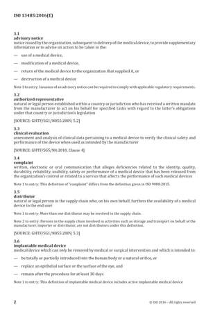 
ISO 13485:2016(E)
3.1
advisory notice
noticeissuedbytheorganization,subsequenttodeliveryofthemedicaldevice,toprovidesupplementary
information or to advise on action to be taken in the:
— use of a medical device,
— modification of a medical device,
— return of the medical device to the organization that supplied it, or
— destruction of a medical device
Note 1 to entry: Issuance of an advisory notice can be required to comply with applicable regulatory requirements.
3.2
authorized representative
natural or legal person established within a country or jurisdiction who has received a written mandate
from the manufacturer to act on his behalf for specified tasks with regard to the latter’s obligations
under that country or jurisdiction’s legislation
[SOURCE: GHTF/SG1/N055:2009, 5.2]
3.3
clinical evaluation
assessment and analysis of clinical data pertaining to a medical device to verify the clinical safety and
performance of the device when used as intended by the manufacturer
[SOURCE: GHTF/SG5/N4:2010, Clause 4]
3.4
complaint
written, electronic or oral communication that alleges deficiencies related to the identity, quality,
durability, reliability, usability, safety or performance of a medical device that has been released from
the organization’s control or related to a service that affects the performance of such medical devices
Note 1 to entry: This definition of “complaint” differs from the definition given in ISO 9000:2015.
3.5
distributor
natural or legal person in the supply chain who, on his own behalf, furthers the availability of a medical
device to the end user
Note 1 to entry: More than one distributor may be involved in the supply chain.
Note 2 to entry: Persons in the supply chain involved in activities such as storage and transport on behalf of the
manufacturer, importer or distributor, are not distributors under this definition.
[SOURCE: GHTF/SG1/N055:2009, 5.3]
3.6
implantable medical device
medical device which can only be removed by medical or surgical intervention and which is intended to:
— be totally or partially introduced into the human body or a natural orifice, or
— replace an epithelial surface or the surface of the eye, and
— remain after the procedure for at least 30 days
Note 1 to entry: This definition of implantable medical device includes active implantable medical device
﻿
2 © ISO 2016 – All rights reserved
 