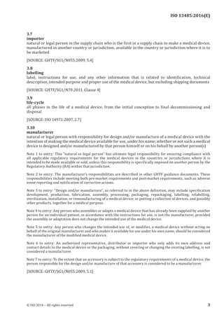 
ISO 13485:2016(E)
3.7
importer
natural or legal person in the supply chain who is the first in a supply chain to make a medical device,
manufactured in another country or jurisdiction, available in the country or jurisdiction where it is to
be marketed
[SOURCE: GHTF/SG1/N055:2009, 5.4]
3.8
labelling
label, instructions for use, and any other information that is related to identification, technical
description, intended purpose and proper use of the medical device, but excluding shipping documents
[SOURCE: GHTF/SG1/N70:2011, Clause 4]
3.9
life-cycle
all phases in the life of a medical device, from the initial conception to final decommissioning and
disposal
[SOURCE: ISO 14971:2007, 2.7]
3.10
manufacturer
natural or legal person with responsibility for design and/or manufacture of a medical device with the
intention of making the medical device available for use, under his name; whether or not such a medical
device is designed and/or manufactured by that person himself or on his behalf by another person(s)
Note 1 to entry: This “natural or legal person” has ultimate legal responsibility for ensuring compliance with
all applicable regulatory requirements for the medical devices in the countries or jurisdictions where it is
intended to be made available or sold, unless this responsibility is specifically imposed on another person by the
Regulatory Authority (RA) within that jurisdiction.
Note 2 to entry: The manufacturer’s responsibilities are described in other GHTF guidance documents. These
responsibilities include meeting both pre-market requirements and post-market requirements, such as adverse
event reporting and notification of corrective actions.
Note 3 to entry: “Design and/or manufacture”, as referred to in the above definition, may include specification
development, production, fabrication, assembly, processing, packaging, repackaging, labelling, relabelling,
sterilization, installation, or remanufacturing of a medical device; or putting a collection of devices, and possibly
other products, together for a medical purpose.
Note 4 to entry: Any person who assembles or adapts a medical device that has already been supplied by another
person for an individual patient, in accordance with the instructions for use, is not the manufacturer, provided
the assembly or adaptation does not change the intended use of the medical device.
Note 5 to entry: Any person who changes the intended use of, or modifies, a medical device without acting on
behalf of the original manufacturer and who makes it available for use under his own name, should be considered
the manufacturer of the modified medical device.
Note 6 to entry: An authorized representative, distributor or importer who only adds its own address and
contact details to the medical device or the packaging, without covering or changing the existing labelling, is not
considered a manufacturer.
Note 7 to entry: To the extent that an accessory is subject to the regulatory requirements of a medical device, the
person responsible for the design and/or manufacture of that accessory is considered to be a manufacturer.
[SOURCE: GHTF/SG1/N055:2009, 5.1]
﻿
© ISO 2016 – All rights reserved 3
 