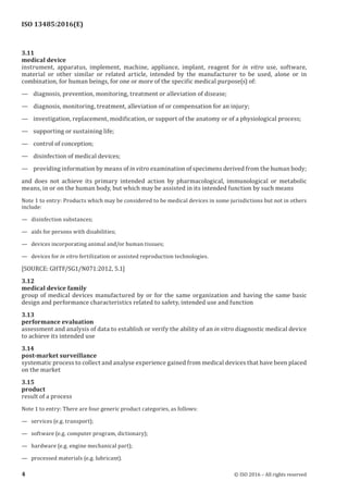 
ISO 13485:2016(E)
3.11
medical device
instrument, apparatus, implement, machine, appliance, implant, reagent for in vitro use, software,
material or other similar or related article, intended by the manufacturer to be used, alone or in
combination, for human beings, for one or more of the specific medical purpose(s) of:
— diagnosis, prevention, monitoring, treatment or alleviation of disease;
— diagnosis, monitoring, treatment, alleviation of or compensation for an injury;
— investigation, replacement, modification, or support of the anatomy or of a physiological process;
— supporting or sustaining life;
— control of conception;
— disinfection of medical devices;
— providing information by means of in vitro examination of specimens derived from the human body;
and does not achieve its primary intended action by pharmacological, immunological or metabolic
means, in or on the human body, but which may be assisted in its intended function by such means
Note 1 to entry: Products which may be considered to be medical devices in some jurisdictions but not in others
include:
—   disinfection substances;
—   aids for persons with disabilities;
—   devices incorporating animal and/or human tissues;
—   devices for in vitro fertilization or assisted reproduction technologies.
[SOURCE: GHTF/SG1/N071:2012, 5.1]
3.12
medical device family
group of medical devices manufactured by or for the same organization and having the same basic
design and performance characteristics related to safety, intended use and function
3.13
performance evaluation
assessment and analysis of data to establish or verify the ability of an in vitro diagnostic medical device
to achieve its intended use
3.14
post-market surveillance
systematic process to collect and analyse experience gained from medical devices that have been placed
on the market
3.15
product
result of a process
Note 1 to entry: There are four generic product categories, as follows:
—   services (e.g. transport);
—   software (e.g. computer program, dictionary);
—   hardware (e.g. engine mechanical part);
—   processed materials (e.g. lubricant).
﻿
4 © ISO 2016 – All rights reserved
 