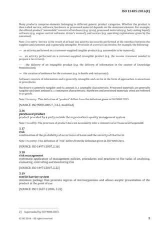 
ISO 13485:2016(E)
Many products comprise elements belonging to different generic product categories. Whether the product is
then called service, software, hardware or processed material depends on the dominant element. For example,
the offered product “automobile” consists of hardware (e.g. tyres), processed materials (e.g. fuel, cooling liquid),
software (e.g. engine control software, driver’s manual), and service (e.g. operating explanations given by the
salesman).
Note 2 to entry: Service is the result of at least one activity necessarily performed at the interface between the
supplier and customer and is generally intangible. Provision of a service can involve, for example, the following:
—   an activity performed on a customer-supplied tangible product (e.g. automobile to be repaired);
—    an activity performed on a customer-supplied intangible product (e.g. the income statement needed to
prepare a tax return);
—    the delivery of an intangible product (e.g. the delivery of information in the context of knowledge
transmission);
—   the creation of ambience for the customer (e.g. in hotels and restaurants).
Software consists of information and is generally intangible and can be in the form of approaches, transactions
or procedures.
Hardware is generally tangible and its amount is a countable characteristic. Processed materials are generally
tangible and their amount is a continuous characteristic. Hardware and processed materials often are referred
to as goods.
Note 3 to entry: This definition of “product” differs from the definition given in ISO 9000:2015.
[SOURCE: ISO 9000:20052), 3.4.2, modified]
3.16
purchased product
product provided by a party outside the organization’s quality management system
Note 1 to entry: The provision of product does not necessarily infer a commercial or financial arrangement.
3.17
risk
combination of the probability of occurrence of harm and the severity of that harm
Note 1 to entry: This definition of “risk” differs from the definition given in ISO 9000:2015.
[SOURCE: ISO 14971:2007, 2.16]
3.18
risk management
systematic application of management policies, procedures and practices to the tasks of analysing,
evaluating, controlling and monitoring risk
[SOURCE: ISO 14971:2007, 2.22]
3.19
sterile barrier system
minimum package that prevents ingress of microorganisms and allows aseptic presentation of the
product at the point of use
[SOURCE: ISO 11607‑1:2006, 3.22]
2) Superseded by ISO 9000:2015.
﻿
© ISO 2016 – All rights reserved 5
 