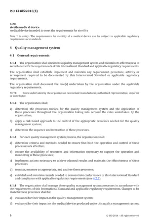 
ISO 13485:2016(E)
3.20
sterile medical device
medical device intended to meet the requirements for sterility
Note 1 to entry: The requirements for sterility of a medical device can be subject to applicable regulatory
requirements or standards.
4 Quality management system
4.1 General requirements
4.1.1 The organization shall document a quality management system and maintain its effectiveness in
accordance with the requirements of this International Standard and applicable regulatory requirements.
The organization shall establish, implement and maintain any requirement, procedure, activity or
arrangement required to be documented by this International Standard or applicable regulatory
requirements.
The organization shall document the role(s) undertaken by the organization under the applicable
regulatory requirements.
NOTE Roles undertaken by the organization can include manufacturer, authorized representative, importer
or distributor.
4.1.2 The organization shall:
a) determine the processes needed for the quality management system and the application of
these processes throughout the organization taking into account the roles undertaken by the
organization;
b) apply a risk based approach to the control of the appropriate processes needed for the quality
management system;
c) determine the sequence and interaction of these processes.
4.1.3 For each quality management system process, the organization shall:
a) determine criteria and methods needed to ensure that both the operation and control of these
processes are effective;
b) ensure the availability of resources and information necessary to support the operation and
monitoring of these processes;
c) implement actions necessary to achieve planned results and maintain the effectiveness of these
processes;
d) monitor, measure as appropriate, and analyse these processes;
e) establish and maintain records needed to demonstrate conformance to this International Standard
and compliance with applicable regulatory requirements (see 4.2.5).
4.1.4 The organization shall manage these quality management system processes in accordance with
the requirements of this International Standard and applicable regulatory requirements. Changes to be
made to these processes shall be:
a) evaluated for their impact on the quality management system;
b) evaluated for their impact on the medical devices produced under this quality management system;
﻿
6 © ISO 2016 – All rights reserved
 