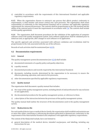 
ISO 13485:2016(E)
c) controlled in accordance with the requirements of this International Standard and applicable
regulatory requirements.
4.1.5 When the organization chooses to outsource any process that affects product conformity to
requirements, it shall monitor and ensure control over such processes. The organization shall retain
responsibility of conformity to this International Standard and to customer and applicable regulatory
requirements for outsourced processes. The controls shall be proportionate to the risk involved and the
ability of the external party to meet the requirements in accordance with 7.4. The controls shall include
written quality agreements.
4.1.6 The organization shall document procedures for the validation of the application of computer
software used in the quality management system. Such software applications shall be validated prior to
initial use and, as appropriate, after changes to such software or its application.
The specific approach and activities associated with software validation and revalidation shall be
proportionate to the risk associated with the use of the software.
Records of such activities shall be maintained (see 4.2.5).
4.2 Documentation requirements
4.2.1 General
The quality management system documentation (see 4.2.4) shall include:
a) documented statements of a quality policy and quality objectives;
b) a quality manual;
c) documented procedures and records required by this International Standard;
d) documents, including records, determined by the organization to be necessary to ensure the
effective planning, operation, and control of its processes;
e) other documentation specified by applicable regulatory requirements.
4.2.2 Quality manual
The organization shall document a quality manual that includes:
a) the scope of the quality management system, including details of and justification for any exclusion
or non-application;
b) the documented procedures for the quality management system, or reference to them;
c) a description of the interaction between the processes of the quality management system.
The quality manual shall outline the structure of the documentation used in the quality management
system.
4.2.3 Medical device file
For each medical device type or medical device family, the organization shall establish and maintain one
or more files either containing or referencing documents generated to demonstrate conformity to the
requirement of this International Standard and compliance with applicable regulatory requirements.
The content of the file(s) shall include, but is not limited to:
a) general description of the medical device, intended use/purpose, and labelling, including any
instructions for use;
﻿
© ISO 2016 – All rights reserved 7
 