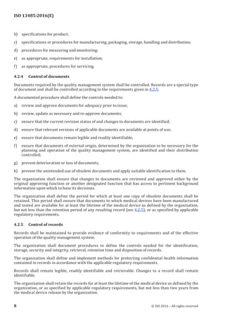 
ISO 13485:2016(E)
b) specifications for product;
c) specifications or procedures for manufacturing, packaging, storage, handling and distribution;
d) procedures for measuring and monitoring;
e) as appropriate, requirements for installation;
f) as appropriate, procedures for servicing.
4.2.4 Control of documents
Documents required by the quality management system shall be controlled. Records are a special type
of document and shall be controlled according to the requirements given in 4.2.5.
A documented procedure shall define the controls needed to:
a) review and approve documents for adequacy prior to issue;
b) review, update as necessary and re-approve documents;
c) ensure that the current revision status of and changes to documents are identified;
d) ensure that relevant versions of applicable documents are available at points of use;
e) ensure that documents remain legible and readily identifiable;
f) ensure that documents of external origin, determined by the organization to be necessary for the
planning and operation of the quality management system, are identified and their distribution
controlled;
g) prevent deterioration or loss of documents;
h) prevent the unintended use of obsolete documents and apply suitable identification to them.
The organization shall ensure that changes to documents are reviewed and approved either by the
original approving function or another designated function that has access to pertinent background
information upon which to base its decisions.
The organization shall define the period for which at least one copy of obsolete documents shall be
retained. This period shall ensure that documents to which medical devices have been manufactured
and tested are available for at least the lifetime of the medical device as defined by the organization,
but not less than the retention period of any resulting record (see 4.2.5), or as specified by applicable
regulatory requirements.
4.2.5 Control of records
Records shall be maintained to provide evidence of conformity to requirements and of the effective
operation of the quality management system.
The organization shall document procedures to define the controls needed for the identification,
storage, security and integrity, retrieval, retention time and disposition of records.
The organization shall define and implement methods for protecting confidential health information
contained in records in accordance with the applicable regulatory requirements.
Records shall remain legible, readily identifiable and retrievable. Changes to a record shall remain
identifiable.
The organization shall retain the records for at least the lifetime of the medical device as defined by the
organization, or as specified by applicable regulatory requirements, but not less than two years from
the medical device release by the organization.
﻿
8 © ISO 2016 – All rights reserved
 