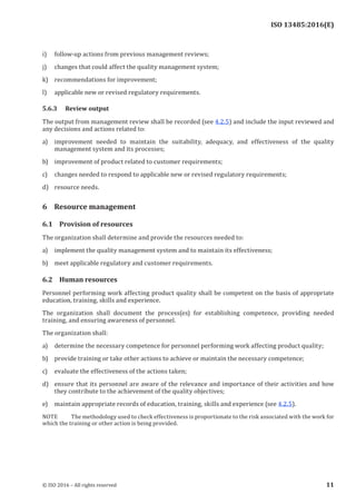 
ISO 13485:2016(E)
i) follow-up actions from previous management reviews;
j) changes that could affect the quality management system;
k) recommendations for improvement;
l) applicable new or revised regulatory requirements.
5.6.3 Review output
The output from management review shall be recorded (see 4.2.5) and include the input reviewed and
any decisions and actions related to:
a) improvement needed to maintain the suitability, adequacy, and effectiveness of the quality
management system and its processes;
b) improvement of product related to customer requirements;
c) changes needed to respond to applicable new or revised regulatory requirements;
d) resource needs.
6 Resource management
6.1 Provision of resources
The organization shall determine and provide the resources needed to:
a) implement the quality management system and to maintain its effectiveness;
b) meet applicable regulatory and customer requirements.
6.2 Human resources
Personnel performing work affecting product quality shall be competent on the basis of appropriate
education, training, skills and experience.
The organization shall document the process(es) for establishing competence, providing needed
training, and ensuring awareness of personnel.
The organization shall:
a) determine the necessary competence for personnel performing work affecting product quality;
b) provide training or take other actions to achieve or maintain the necessary competence;
c) evaluate the effectiveness of the actions taken;
d) ensure that its personnel are aware of the relevance and importance of their activities and how
they contribute to the achievement of the quality objectives;
e) maintain appropriate records of education, training, skills and experience (see 4.2.5).
NOTE The methodology used to check effectiveness is proportionate to the risk associated with the work for
which the training or other action is being provided.
﻿
© ISO 2016 – All rights reserved 11
 